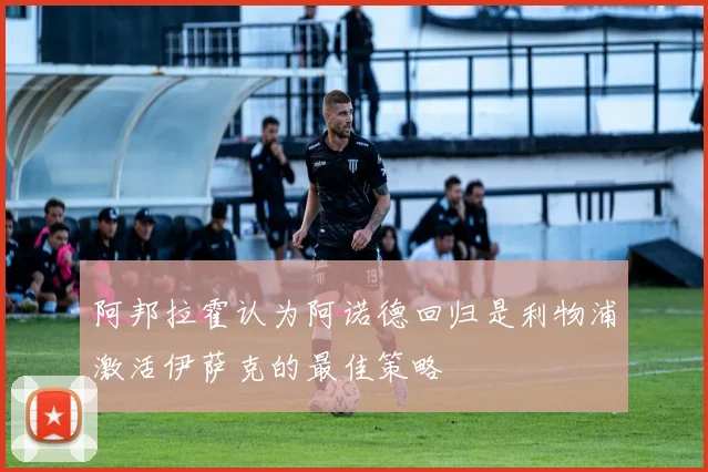 阿邦拉霍认为阿诺德回归是利物浦激活伊萨克的最佳策略