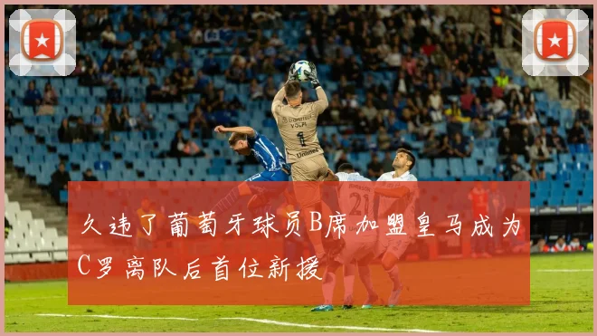久违了葡萄牙球员B席加盟皇马成为C罗离队后首位新援
