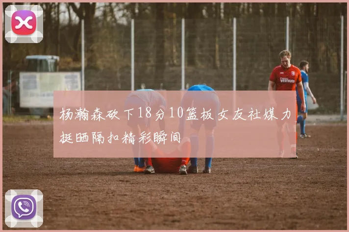 杨瀚森砍下18分10篮板女友社媒力挺晒隔扣精彩瞬间