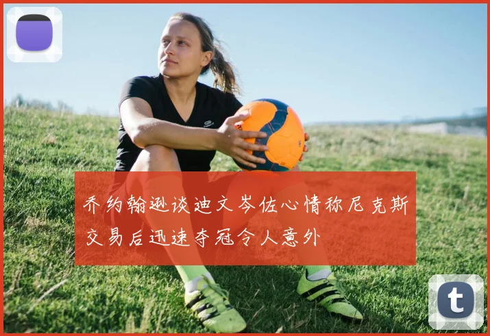 乔约翰逊谈迪文岑佐心情称尼克斯交易后迅速夺冠令人意外