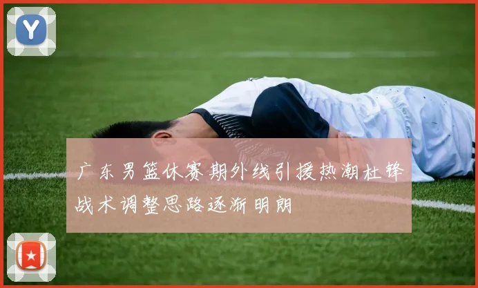 广东男篮休赛期外线引援热潮杜锋战术调整思路逐渐明朗