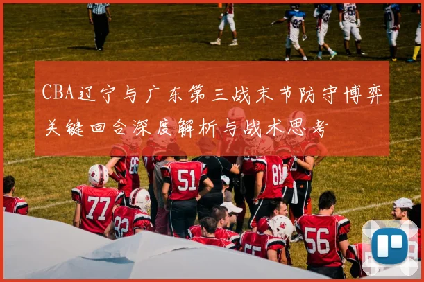 CBA辽宁与广东第三战末节防守博弈关键回合深度解析与战术思考