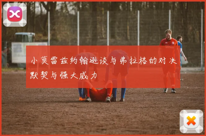 小莫雷兹约翰逊谈与弗拉格的对决默契与强大威力