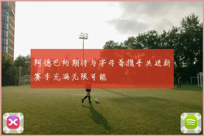 阿德巴约期待与字母哥携手共进新赛季充满无限可能